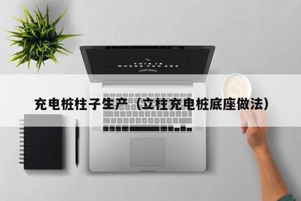 充电桩柱子生产(立柱充电桩底座做法)