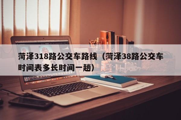 菏泽318路公交车路线(菏泽38路公交车时间表多长时间一趟)