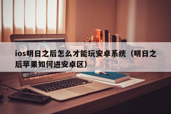 ios明日之后怎么才能玩安卓系统(明日之后苹果如何进安卓区)