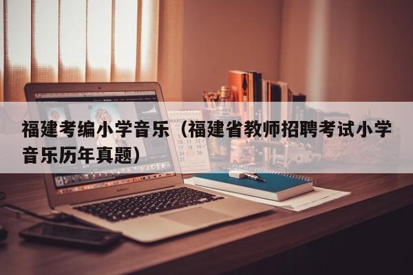 福建考编小学音乐(福建省教师招聘考试小学音乐历年真题)