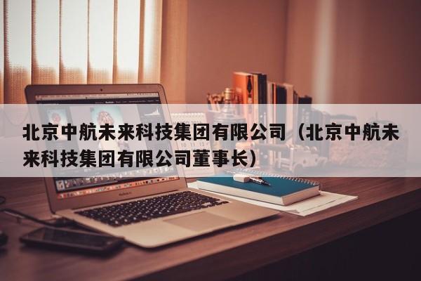 北京中航未来科技集团有限公司（北京中航未来科技集团有限公司董事长）