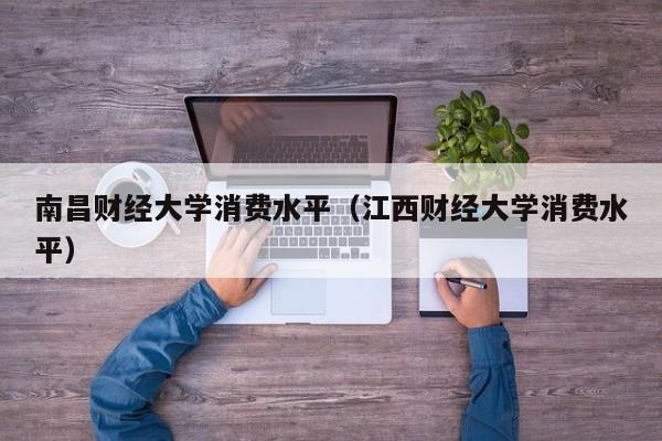 南昌财经大学消费水平(江西财经大学消费水平)