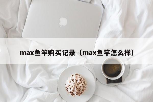 max鱼竿购买记录(max鱼竿怎么样)