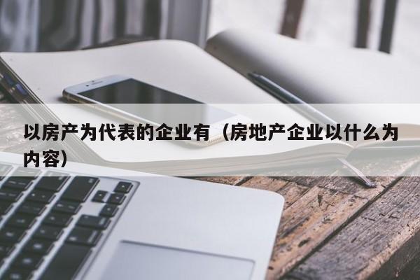 以房产为代表的企业有(房地产企业以什么为内容)